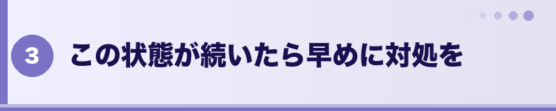 この状態が続いたら早めに対処を